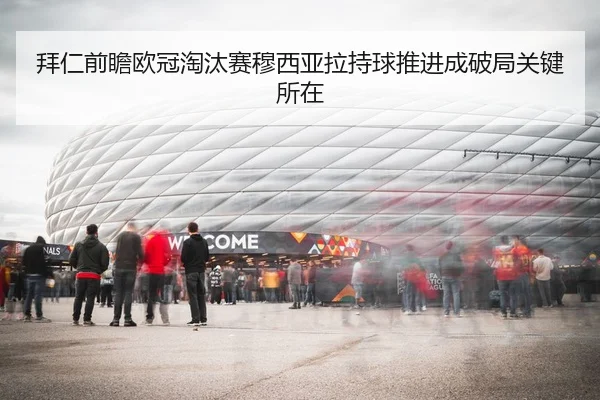 拜仁前瞻欧冠淘汰赛穆西亚拉持球推进成破局关键所在
