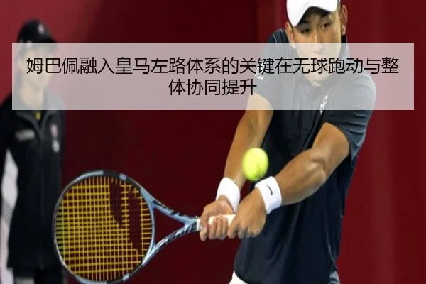 姆巴佩融入皇马左路体系的关键在无球跑动与整体协同提升